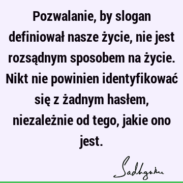 Pozwalanie, by slogan definiował nasze życie, nie jest rozsądnym sposobem na życie. Nikt nie powinien identyfikować się z żadnym hasłem, niezależnie od tego,