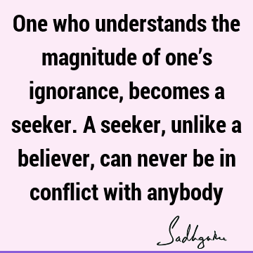 One who understands the magnitude of one’s ignorance, becomes a seeker. A seeker, unlike a believer, can never be in conflict with