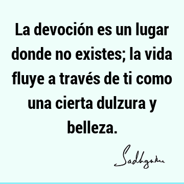 La devoción es un lugar donde no existes; la vida fluye a través de ti como una cierta dulzura y