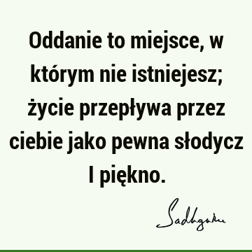 Oddanie to miejsce, w którym nie istniejesz; życie przepływa przez ciebie jako pewna słodycz i pię