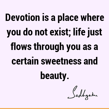 Devotion is a place where you do not exist; life just flows through you as a certain sweetness and