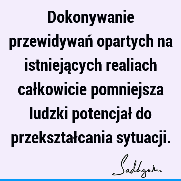 Dokonywanie przewidywań opartych na istniejących realiach całkowicie pomniejsza ludzki potencjał do przekształcania