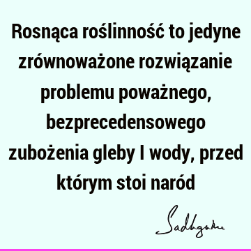 Rosnąca roślinność to jedyne zrównoważone rozwiązanie problemu poważnego, bezprecedensowego zubożenia gleby i wody, przed którym stoi naró