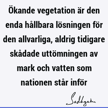 Ökande vegetation är den enda hållbara lösningen för den allvarliga, aldrig tidigare skådade uttömningen av mark och vatten som nationen står infö