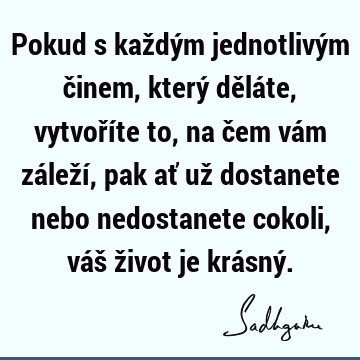 Pokud s každým jednotlivým činem, který děláte, vytvoříte to, na čem vám záleží, pak ať už dostanete nebo nedostanete cokoli, váš život je krásný