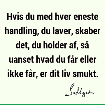 Hvis du med hver eneste handling, du laver, skaber det, du holder af, så uanset hvad du får eller ikke får, er dit liv