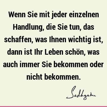 Wenn Sie mit jeder einzelnen Handlung, die Sie tun, das schaffen, was Ihnen wichtig ist, dann ist Ihr Leben schön, was auch immer Sie bekommen oder nicht