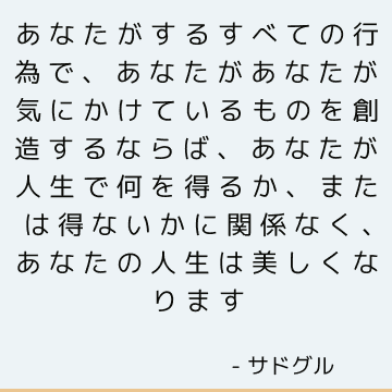 あなたがするすべての行為で、あなたがあなたが気にかけているものを創造するならば、あなたが人生で何を得るか、または得ないかに関係なく、あなたの人生は美しくなります