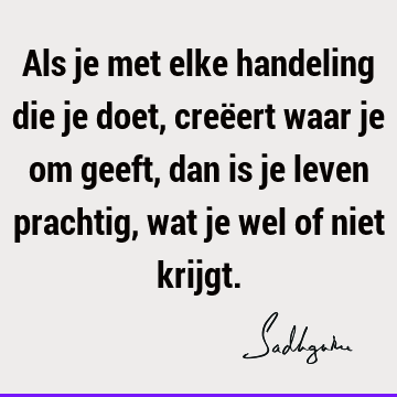 Als je met elke handeling die je doet, creëert waar je om geeft, dan is je leven prachtig, wat je wel of niet