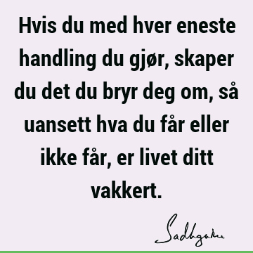 Hvis du med hver eneste handling du gjør, skaper du det du bryr deg om, så uansett hva du får eller ikke får, er livet ditt