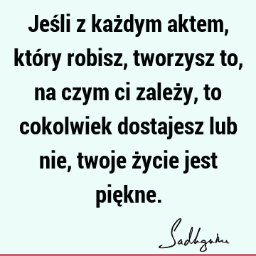 Jeśli z każdym aktem, który robisz, tworzysz to, na czym ci zależy, to cokolwiek dostajesz lub nie, twoje życie jest pię