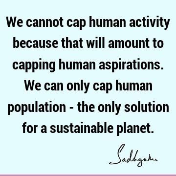 We cannot cap human activity because that will amount to capping human aspirations. We can only cap human population - the only solution for a sustainable