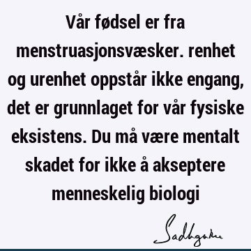 Vår fødsel er fra menstruasjonsvæsker. renhet og urenhet oppstår ikke engang, det er grunnlaget for vår fysiske eksistens. Du må være mentalt skadet for ikke å