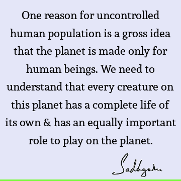 One reason for uncontrolled human population is a gross idea that the planet is made only for human beings. We need to understand that every creature on this