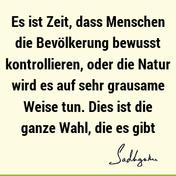 Es ist Zeit, dass Menschen die Bevölkerung bewusst kontrollieren, oder die Natur wird es auf sehr grausame Weise tun. Dies ist die ganze Wahl, die es