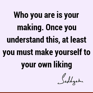 Who you are is your making. Once you understand this, at least you must make yourself to your own