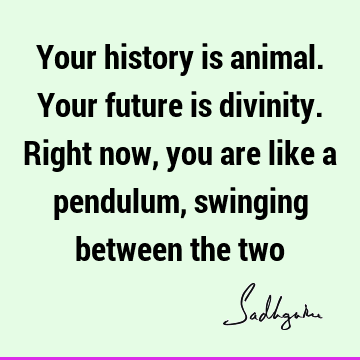 Your history is animal. Your future is divinity. Right now, you are like a pendulum, swinging between the