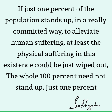 If just one percent of the population stands up, in a really committed way, to alleviate human suffering, at least the physical suffering in this existence