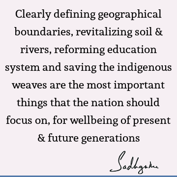 Clearly defining geographical boundaries, revitalizing soil & rivers, reforming education system and saving the indigenous weaves are the most important things