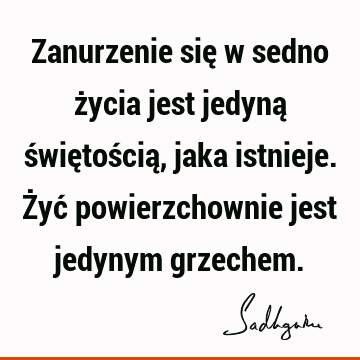 Zanurzenie się w sedno życia jest jedyną świętością, jaka istnieje. Żyć powierzchownie jest jedynym