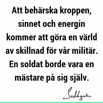 Att behärska kroppen, sinnet och energin kommer att göra en värld av skillnad för vår militär. En soldat borde vara en mästare på sig sjä