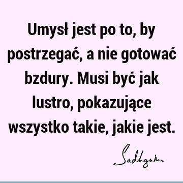 Umysł jest po to, by postrzegać, a nie gotować bzdury. Musi być jak lustro, pokazujące wszystko takie, jakie