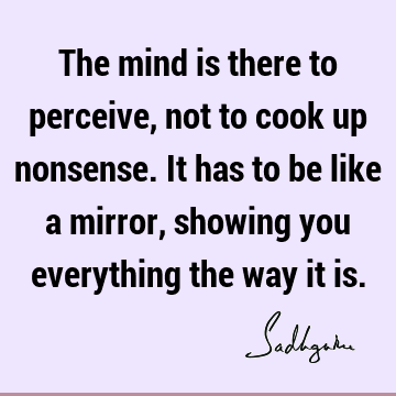 The mind is there to perceive, not to cook up nonsense. It has to be like a mirror, showing you everything the way it