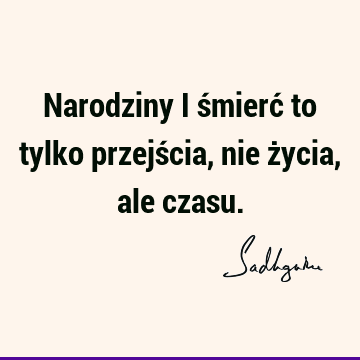 Narodziny i śmierć to tylko przejścia, nie życia, ale