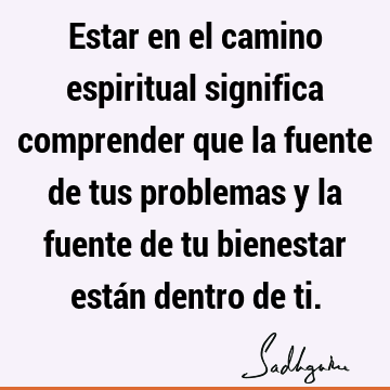 Estar en el camino espiritual significa comprender que la fuente de tus problemas y la fuente de tu bienestar están dentro de