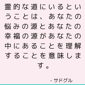 霊的な道にいるということは、あなたの悩みの源とあなたの幸福の源があなたの中にあることを理解することを意味します。