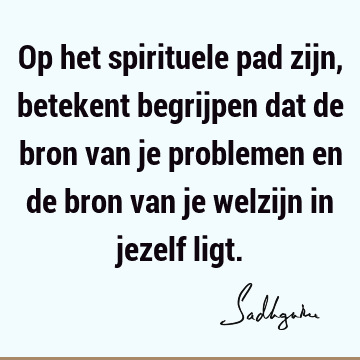 Op het spirituele pad zijn, betekent begrijpen dat de bron van je problemen en de bron van je welzijn in jezelf