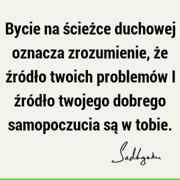 Bycie na ścieżce duchowej oznacza zrozumienie, że źródło twoich problemów i źródło twojego dobrego samopoczucia są w