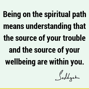Being on the spiritual path means understanding that the source of your trouble and the source of your wellbeing are within