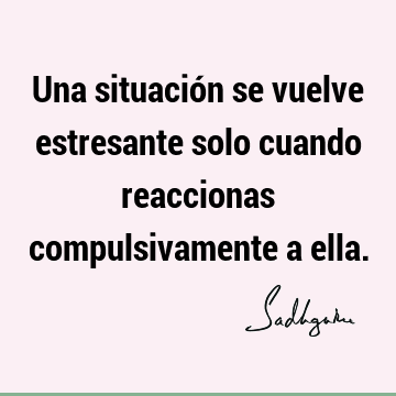 Una situación se vuelve estresante solo cuando reaccionas compulsivamente a