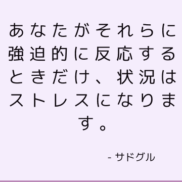 あなたがそれらに強迫的に反応するときだけ、状況はストレスになります。