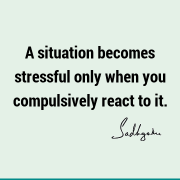 A situation becomes stressful only when you compulsively react to