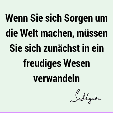 Wenn Sie sich Sorgen um die Welt machen, müssen Sie sich zunächst in ein freudiges Wesen