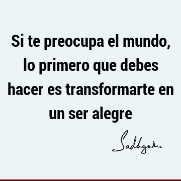 Si te preocupa el mundo, lo primero que debes hacer es transformarte en un ser