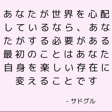 あなたが世界を心配しているなら、あなたがする必要がある最初のことはあなた自身を楽しい存在に変えることです