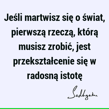 Jeśli martwisz się o świat, pierwszą rzeczą, którą musisz zrobić, jest przekształcenie się w radosną istotę