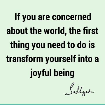 If you are concerned about the world, the first thing you need to do is transform yourself into a joyful