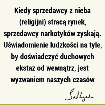 Kiedy sprzedawcy z nieba (religijni) stracą rynek, sprzedawcy narkotyków zyskają. Uświadomienie ludzkości na tyle, by doświadczyć duchowych ekstaz od wewnątrz,