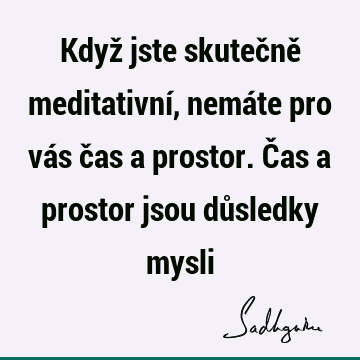 Když jste skutečně meditativní, nemáte pro vás čas a prostor. Čas a prostor jsou důsledky