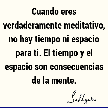 Cuando eres verdaderamente meditativo, no hay tiempo ni espacio para ti. El tiempo y el espacio son consecuencias de la