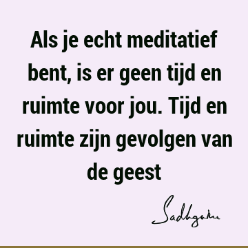 Als je echt meditatief bent, is er geen tijd en ruimte voor jou. Tijd en ruimte zijn gevolgen van de