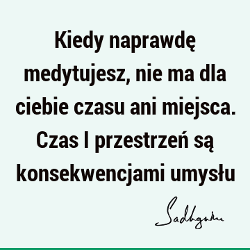 Kiedy naprawdę medytujesz, nie ma dla ciebie czasu ani miejsca. Czas i przestrzeń są konsekwencjami umysł