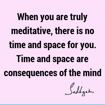 When you are truly meditative, there is no time and space for you. Time and space are consequences of the