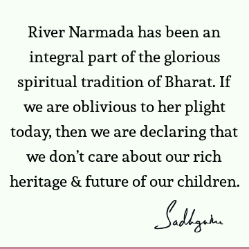 River Narmada has been an integral part of the glorious spiritual tradition of Bharat. If we are oblivious to her plight today, then we are declaring that we