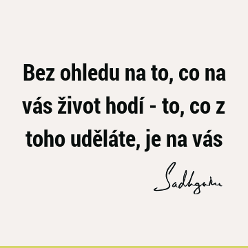 Bez ohledu na to, co na vás život hodí - to, co z toho uděláte, je na vá