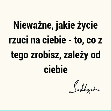 Nieważne, jakie życie rzuci na ciebie - to, co z tego zrobisz, zależy od